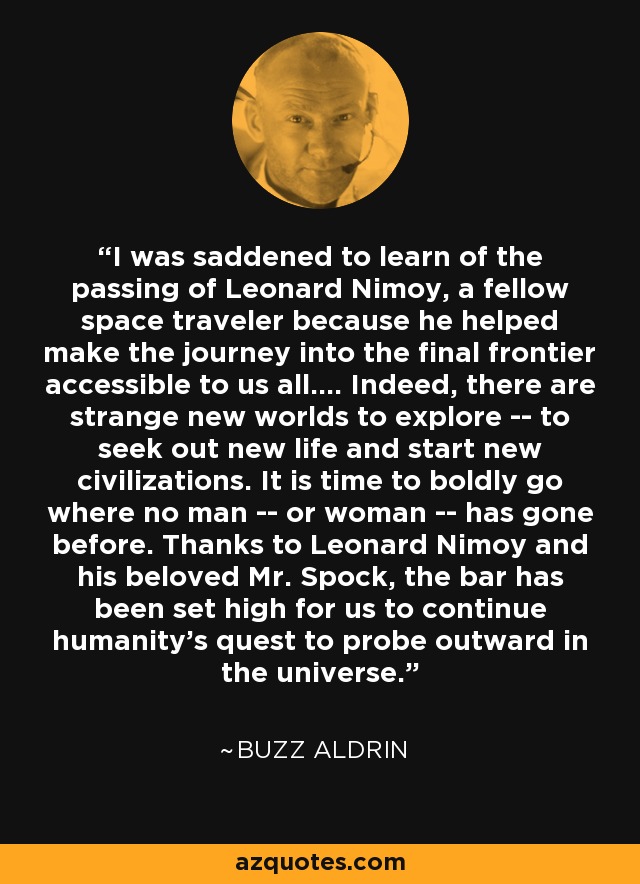 I was saddened to learn of the passing of Leonard Nimoy, a fellow space traveler because he helped make the journey into the final frontier accessible to us all.... Indeed, there are strange new worlds to explore -- to seek out new life and start new civilizations. It is time to boldly go where no man -- or woman -- has gone before. Thanks to Leonard Nimoy and his beloved Mr. Spock, the bar has been set high for us to continue humanity's quest to probe outward in the universe. - Buzz Aldrin