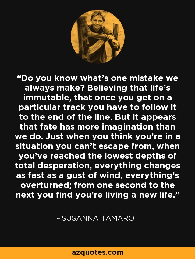 Do you know what's one mistake we always make? Believing that life's immutable, that once you get on a particular track you have to follow it to the end of the line. But it appears that fate has more imagination than we do. Just when you think you're in a situation you can't escape from, when you've reached the lowest depths of total desperation, everything changes as fast as a gust of wind, everything's overturned; from one second to the next you find you're living a new life. - Susanna Tamaro