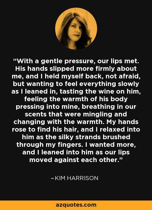 With a gentle pressure, our lips met. His hands slipped more firmly about me, and I held myself back, not afraid, but wanting to feel everything slowly as I leaned in, tasting the wine on him, feeling the warmth of his body pressing into mine, breathing in our scents that were mingling and changing with the warmth. My hands rose to find his hair, and I relaxed into him as the silky strands brushed through my fingers. I wanted more, and I leaned into him as our lips moved against each other. - Kim Harrison