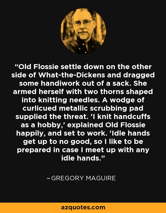 Old Flossie settle down on the other side of What-the-Dickens and dragged some handiwork out of a sack. She armed herself with two thorns shaped into knitting needles. A wodge of curlicued metallic scrubbing pad supplied the threat. 'I knit handcuffs as a hobby,' explained Old Flossie happily, and set to work. 'Idle hands get up to no good, so I like to be prepared in case I meet up with any idle hands. - Gregory Maguire