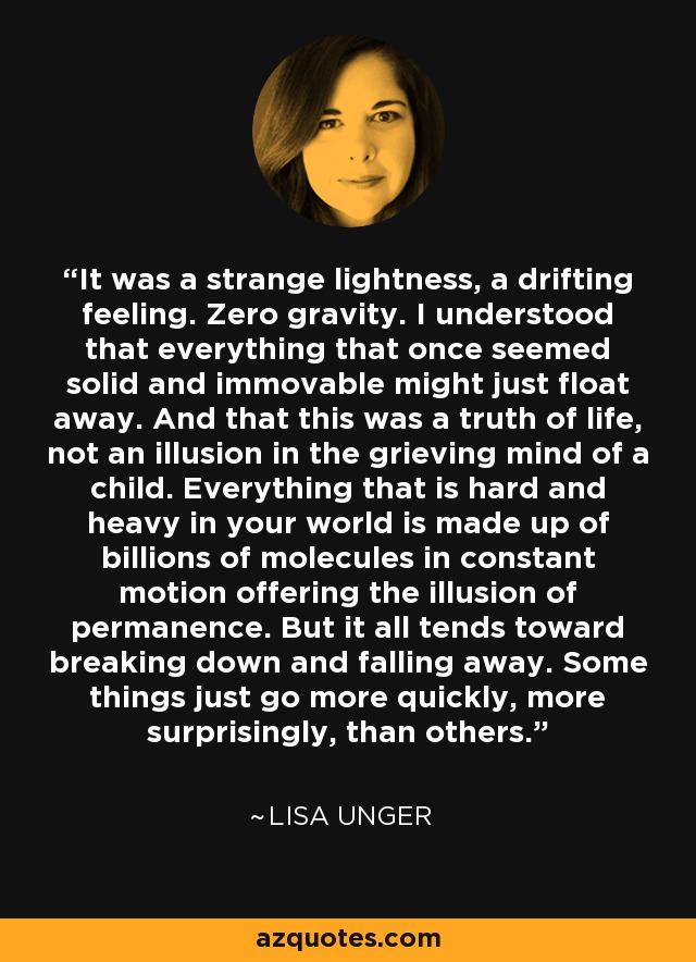 It was a strange lightness, a drifting feeling. Zero gravity. I understood that everything that once seemed solid and immovable might just float away. And that this was a truth of life, not an illusion in the grieving mind of a child. Everything that is hard and heavy in your world is made up of billions of molecules in constant motion offering the illusion of permanence. But it all tends toward breaking down and falling away. Some things just go more quickly, more surprisingly, than others. - Lisa Unger