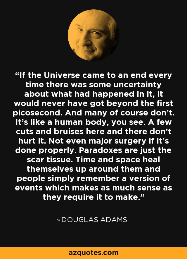 If the Universe came to an end every time there was some uncertainty about what had happened in it, it would never have got beyond the first picosecond. And many of course don't. It's like a human body, you see. A few cuts and bruises here and there don't hurt it. Not even major surgery if it's done properly. Paradoxes are just the scar tissue. Time and space heal themselves up around them and people simply remember a version of events which makes as much sense as they require it to make. - Douglas Adams