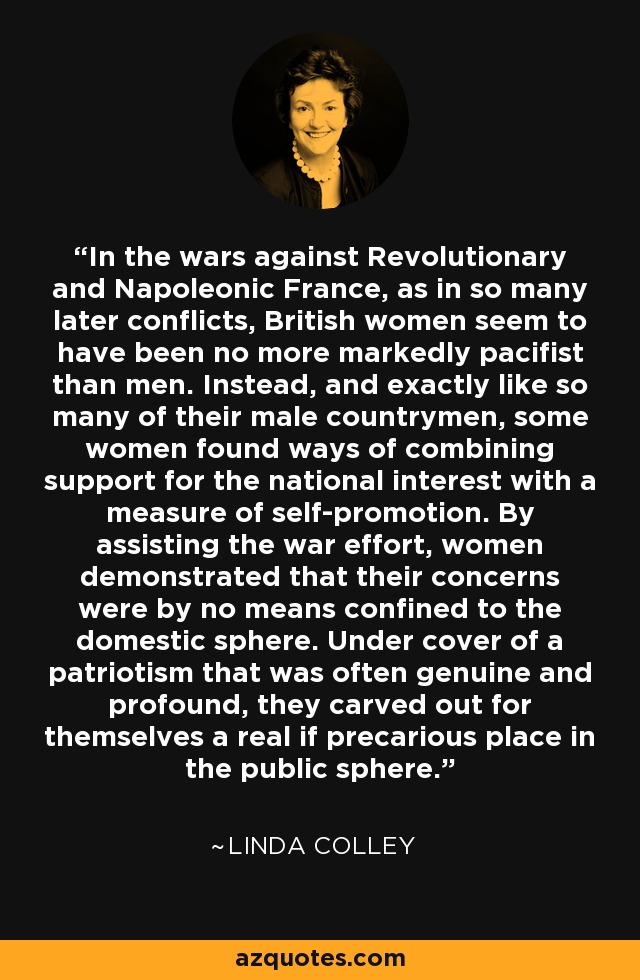 En las guerras contra la Francia revolucionaria y napoleónica, como en tantos conflictos posteriores, las mujeres británicas no parecen haber sido más marcadamente pacifistas que los hombres. En lugar de ello, y exactamente igual que muchos de sus compatriotas varones, algunas mujeres encontraron formas de combinar el apoyo al interés nacional con cierta medida de autopromoción. Ayudando al esfuerzo bélico, las mujeres demostraron que sus preocupaciones no se limitaban en absoluto a la esfera doméstica. Amparándose en un patriotismo a menudo auténtico y profundo, se labraron un lugar real, aunque precario, en la esfera pública. - Linda Colley