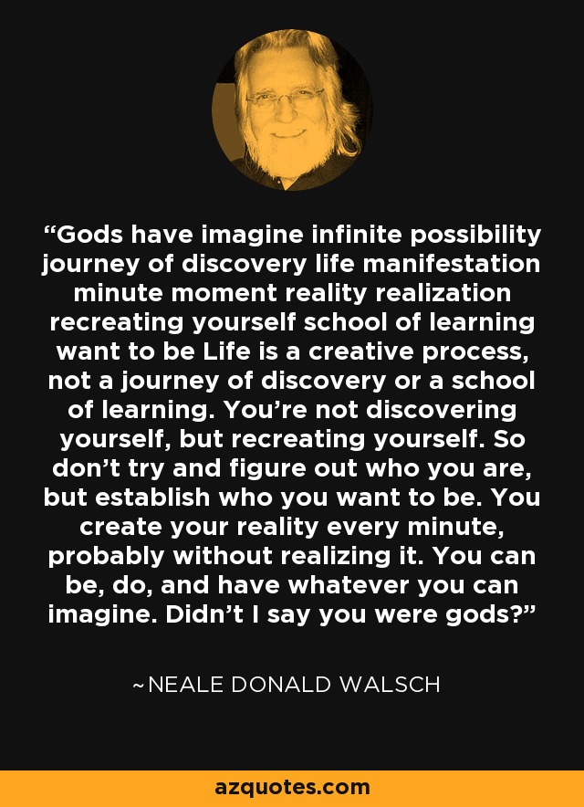 Dioses tienen imaginar posibilidad infinita viaje de descubrimiento vida manifestación minuto momento realidad realización recrearte escuela de aprendizaje querer ser La vida es un proceso creativo, no un viaje de descubrimiento ni una escuela de aprendizaje. No te estás descubriendo a ti mismo, sino recreándote. Así que no intentes descubrir quién eres, sino establecer quién quieres ser. Tú creas tu realidad cada minuto, probablemente sin darte cuenta. Puedes ser, hacer y tener todo lo que imagines. ¿No dije que erais dioses? - Neale Donald Walsch