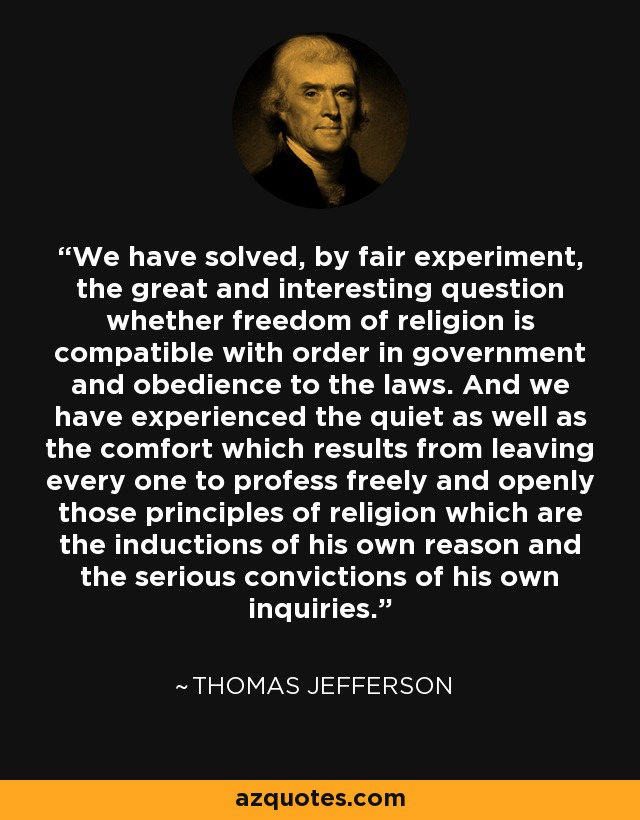 We have solved, by fair experiment, the great and interesting question whether freedom of religion is compatible with order in government and obedience to the laws. And we have experienced the quiet as well as the comfort which results from leaving every one to profess freely and openly those principles of religion which are the inductions of his own reason and the serious convictions of his own inquiries. - Thomas Jefferson