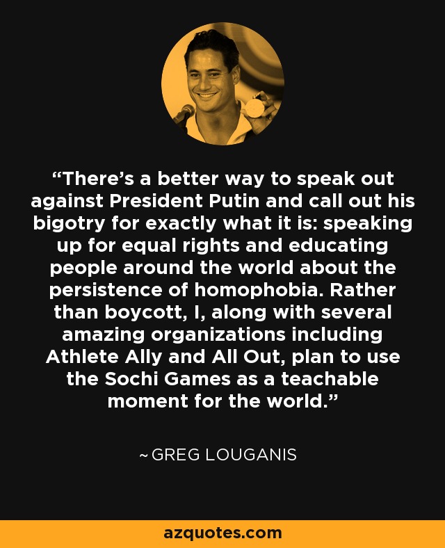 There's a better way to speak out against President Putin and call out his bigotry for exactly what it is: speaking up for equal rights and educating people around the world about the persistence of homophobia. Rather than boycott, I, along with several amazing organizations including Athlete Ally and All Out, plan to use the Sochi Games as a teachable moment for the world. - Greg Louganis