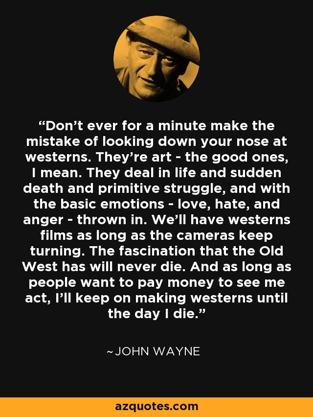 Don't ever for a minute make the mistake of looking down your nose at westerns. They're art - the good ones, I mean. They deal in life and sudden death and primitive struggle, and with the basic emotions - love, hate, and anger - thrown in. We'll have westerns films as long as the cameras keep turning. The fascination that the Old West has will never die. And as long as people want to pay money to see me act, I'll keep on making westerns until the day I die. - John Wayne