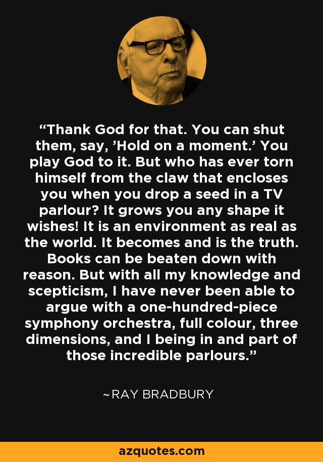 Thank God for that. You can shut them, say, 'Hold on a moment.' You play God to it. But who has ever torn himself from the claw that encloses you when you drop a seed in a TV parlour? It grows you any shape it wishes! It is an environment as real as the world. It becomes and is the truth. Books can be beaten down with reason. But with all my knowledge and scepticism, I have never been able to argue with a one-hundred-piece symphony orchestra, full colour, three dimensions, and I being in and part of those incredible parlours. - Ray Bradbury