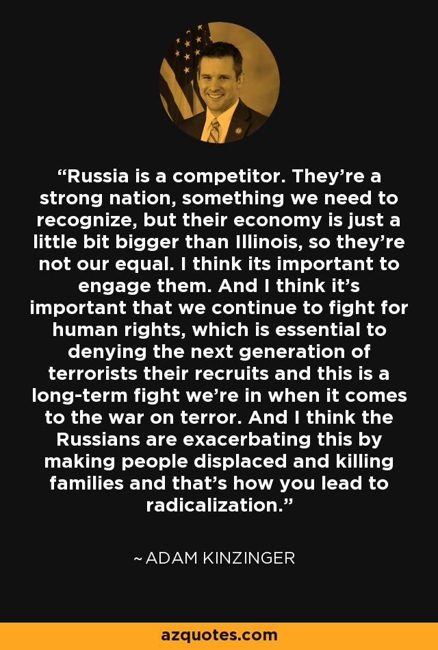 Russia is a competitor. They're a strong nation, something we need to recognize, but their economy is just a little bit bigger than Illinois, so they're not our equal. I think its important to engage them. And I think it's important that we continue to fight for human rights, which is essential to denying the next generation of terrorists their recruits and this is a long-term fight we're in when it comes to the war on terror. And I think the Russians are exacerbating this by making people displaced and killing families and that's how you lead to radicalization. - Adam Kinzinger