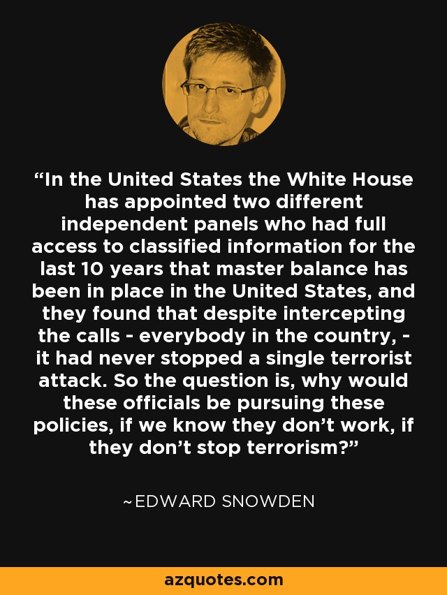 In the United States the White House has appointed two different independent panels who had full access to classified information for the last 10 years that master balance has been in place in the United States, and they found that despite intercepting the calls - everybody in the country, - it had never stopped a single terrorist attack. So the question is, why would these officials be pursuing these policies, if we know they don't work, if they don't stop terrorism? - Edward Snowden