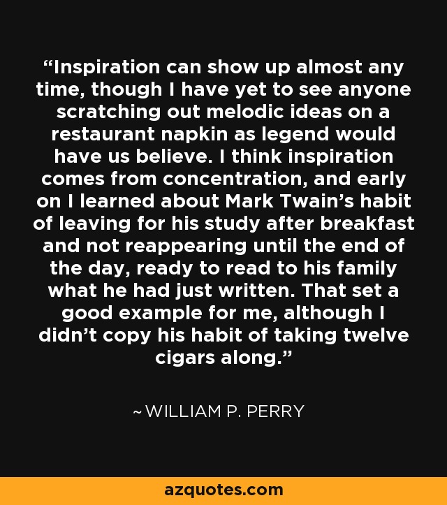 Inspiration can show up almost any time, though I have yet to see anyone scratching out melodic ideas on a restaurant napkin as legend would have us believe. I think inspiration comes from concentration, and early on I learned about Mark Twain's habit of leaving for his study after breakfast and not reappearing until the end of the day, ready to read to his family what he had just written. That set a good example for me, although I didn't copy his habit of taking twelve cigars along. - William P. Perry