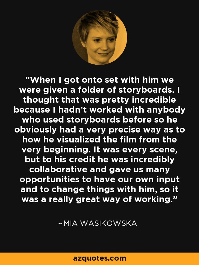 When I got onto set with him we were given a folder of storyboards. I thought that was pretty incredible because I hadn't worked with anybody who used storyboards before so he obviously had a very precise way as to how he visualized the film from the very beginning. It was every scene, but to his credit he was incredibly collaborative and gave us many opportunities to have our own input and to change things with him, so it was a really great way of working. - Mia Wasikowska