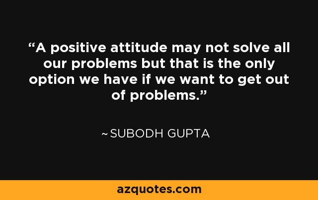 A positive attitude may not solve all our problems but that is the only option we have if we want to get out of problems. - Subodh Gupta