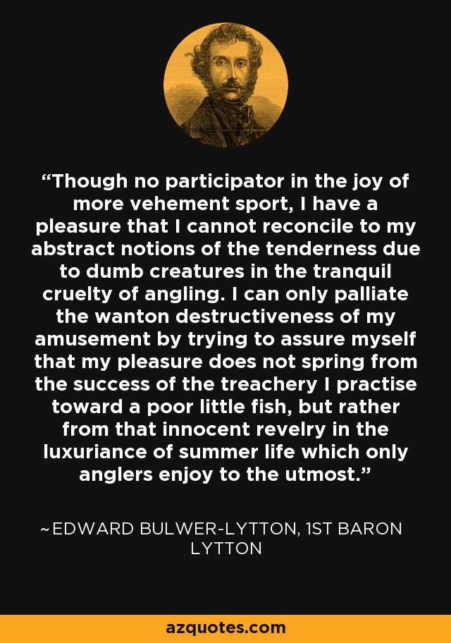 Though no participator in the joy of more vehement sport, I have a pleasure that I cannot reconcile to my abstract notions of the tenderness due to dumb creatures in the tranquil cruelty of angling. I can only palliate the wanton destructiveness of my amusement by trying to assure myself that my pleasure does not spring from the success of the treachery I practise toward a poor little fish, but rather from that innocent revelry in the luxuriance of summer life which only anglers enjoy to the utmost. - Edward Bulwer-Lytton, 1st Baron Lytton