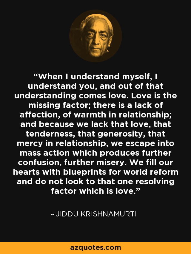 When I understand myself, I understand you, and out of that understanding comes love. Love is the missing factor; there is a lack of affection, of warmth in relationship; and because we lack that love, that tenderness, that generosity, that mercy in relationship, we escape into mass action which produces further confusion, further misery. We fill our hearts with blueprints for world reform and do not look to that one resolving factor which is love. - Jiddu Krishnamurti