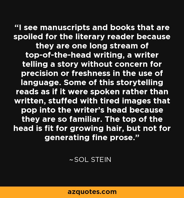 I see manuscripts and books that are spoiled for the literary reader because they are one long stream of top-of-the-head writing, a writer telling a story without concern for precision or freshness in the use of language. Some of this storytelling reads as if it were spoken rather than written, stuffed with tired images that pop into the writer's head because they are so familiar. The top of the head is fit for growing hair, but not for generating fine prose. - Sol Stein