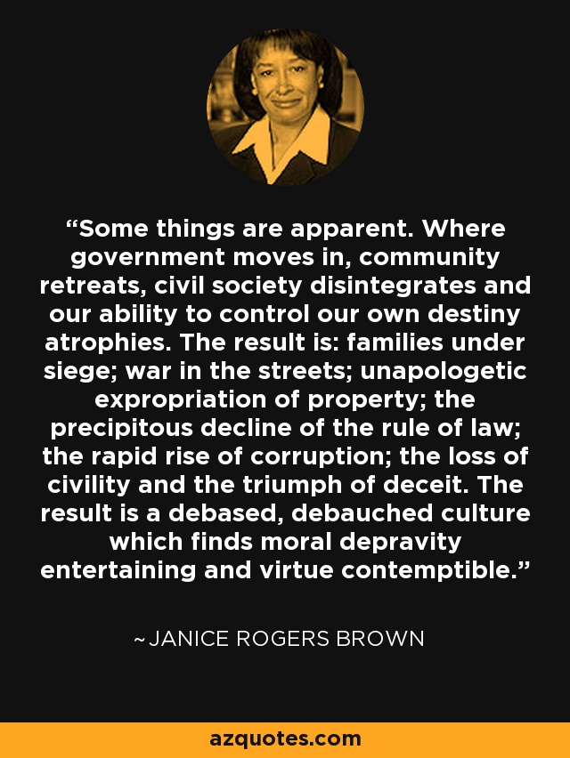 Some things are apparent. Where government moves in, community retreats, civil society disintegrates and our ability to control our own destiny atrophies. The result is: families under siege; war in the streets; unapologetic expropriation of property; the precipitous decline of the rule of law; the rapid rise of corruption; the loss of civility and the triumph of deceit. The result is a debased, debauched culture which finds moral depravity entertaining and virtue contemptible. - Janice Rogers Brown