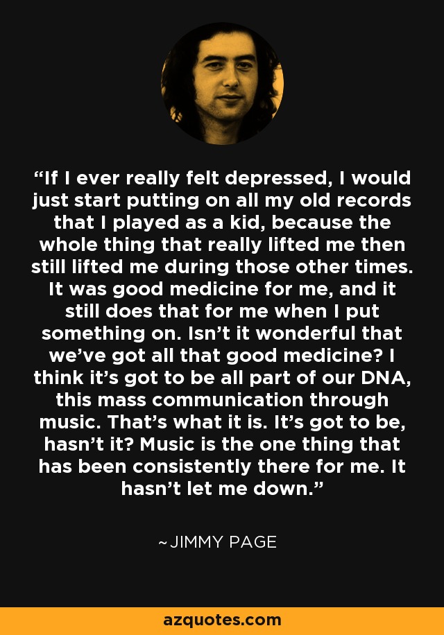 If I ever really felt depressed, I would just start putting on all my old records that I played as a kid, because the whole thing that really lifted me then still lifted me during those other times. It was good medicine for me, and it still does that for me when I put something on. Isn't it wonderful that we've got all that good medicine? I think it's got to be all part of our DNA, this mass communication through music. That's what it is. It's got to be, hasn't it? Music is the one thing that has been consistently there for me. It hasn't let me down. - Jimmy Page