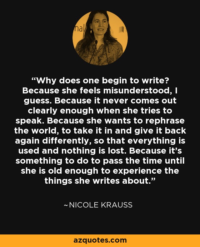 Why does one begin to write? Because she feels misunderstood, I guess. Because it never comes out clearly enough when she tries to speak. Because she wants to rephrase the world, to take it in and give it back again differently, so that everything is used and nothing is lost. Because it's something to do to pass the time until she is old enough to experience the things she writes about. - Nicole Krauss