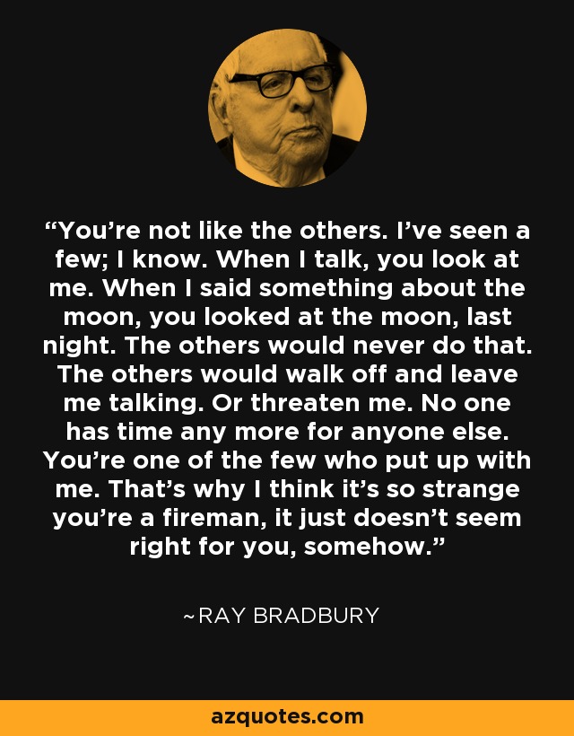 You're not like the others. I've seen a few; I know. When I talk, you look at me. When I said something about the moon, you looked at the moon, last night. The others would never do that. The others would walk off and leave me talking. Or threaten me. No one has time any more for anyone else. You're one of the few who put up with me. That's why I think it's so strange you're a fireman, it just doesn't seem right for you, somehow. - Ray Bradbury