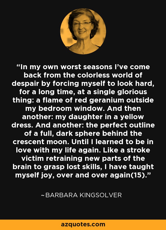 In my own worst seasons I've come back from the colorless world of despair by forcing myself to look hard, for a long time, at a single glorious thing: a flame of red geranium outside my bedroom window. And then another: my daughter in a yellow dress. And another: the perfect outline of a full, dark sphere behind the crescent moon. Until I learned to be in love with my life again. Like a stroke victim retraining new parts of the brain to grasp lost skills, I have taught myself joy, over and over again(15). - Barbara Kingsolver