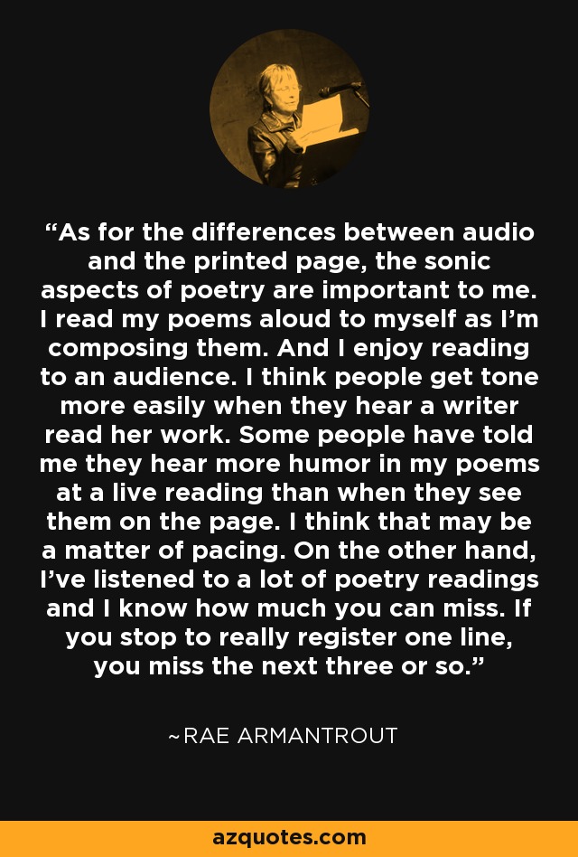 As for the differences between audio and the printed page, the sonic aspects of poetry are important to me. I read my poems aloud to myself as I'm composing them. And I enjoy reading to an audience. I think people get tone more easily when they hear a writer read her work. Some people have told me they hear more humor in my poems at a live reading than when they see them on the page. I think that may be a matter of pacing. On the other hand, I've listened to a lot of poetry readings and I know how much you can miss. If you stop to really register one line, you miss the next three or so. - Rae Armantrout