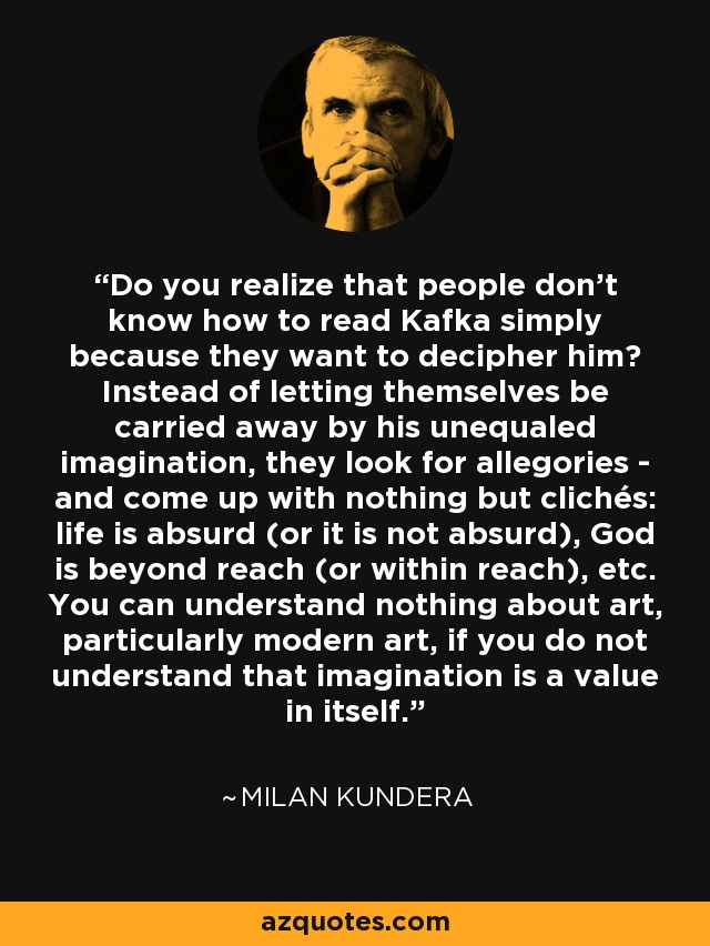 Do you realize that people don't know how to read Kafka simply because they want to decipher him? Instead of letting themselves be carried away by his unequaled imagination, they look for allegories - and come up with nothing but clichés: life is absurd (or it is not absurd), God is beyond reach (or within reach), etc. You can understand nothing about art, particularly modern art, if you do not understand that imagination is a value in itself. - Milan Kundera