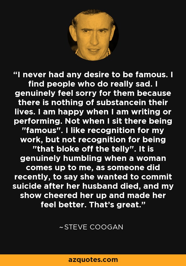 I never had any desire to be famous. I find people who do really sad. I genuinely feel sorry for them because there is nothing of substancein their lives. I am happy when I am writing or performing. Not when I sit there being 