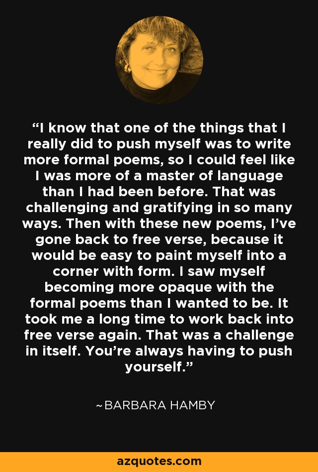 I know that one of the things that I really did to push myself was to write more formal poems, so I could feel like I was more of a master of language than I had been before. That was challenging and gratifying in so many ways. Then with these new poems, I've gone back to free verse, because it would be easy to paint myself into a corner with form. I saw myself becoming more opaque with the formal poems than I wanted to be. It took me a long time to work back into free verse again. That was a challenge in itself. You're always having to push yourself. - Barbara Hamby