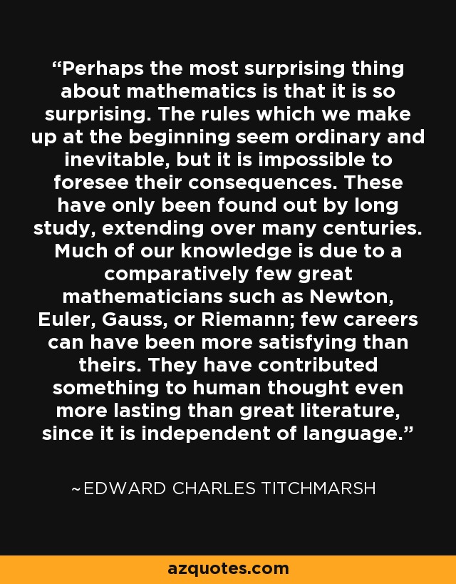 Perhaps the most surprising thing about mathematics is that it is so surprising. The rules which we make up at the beginning seem ordinary and inevitable, but it is impossible to foresee their consequences. These have only been found out by long study, extending over many centuries. Much of our knowledge is due to a comparatively few great mathematicians such as Newton, Euler, Gauss, or Riemann; few careers can have been more satisfying than theirs. They have contributed something to human thought even more lasting than great literature, since it is independent of language. - Edward Charles Titchmarsh