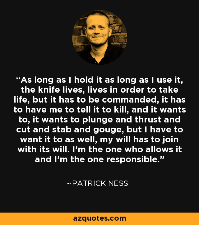 As long as I hold it as long as I use it, the knife lives, lives in order to take life, but it has to be commanded, it has to have me to tell it to kill, and it wants to, it wants to plunge and thrust and cut and stab and gouge, but I have to want it to as well, my will has to join with its will. I'm the one who allows it and I'm the one responsible. - Patrick Ness