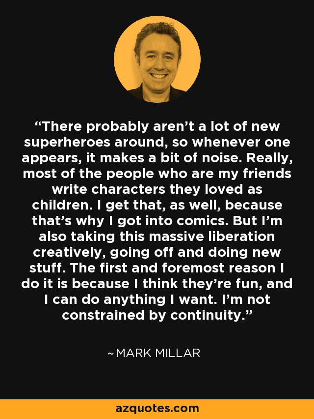 There probably aren't a lot of new superheroes around, so whenever one appears, it makes a bit of noise. Really, most of the people who are my friends write characters they loved as children. I get that, as well, because that's why I got into comics. But I'm also taking this massive liberation creatively, going off and doing new stuff. The first and foremost reason I do it is because I think they're fun, and I can do anything I want. I'm not constrained by continuity. - Mark Millar