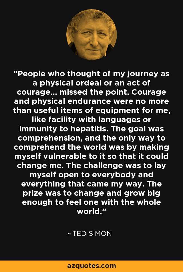 People who thought of my journey as a physical ordeal or an act of courage... missed the point. Courage and physical endurance were no more than useful items of equipment for me, like facility with languages or immunity to hepatitis. The goal was comprehension, and the only way to comprehend the world was by making myself vulnerable to it so that it could change me. The challenge was to lay myself open to everybody and everything that came my way. The prize was to change and grow big enough to feel one with the whole world. - Ted Simon