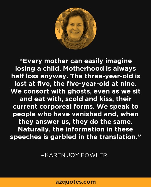 Every mother can easily imagine losing a child. Motherhood is always half loss anyway. The three-year-old is lost at five, the five-year-old at nine. We consort with ghosts, even as we sit and eat with, scold and kiss, their current corporeal forms. We speak to people who have vanished and, when they answer us, they do the same. Naturally, the information in these speeches is garbled in the translation. - Karen Joy Fowler