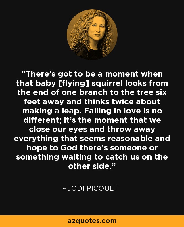 There's got to be a moment when that baby [flying] squirrel looks from the end of one branch to the tree six feet away and thinks twice about making a leap. Falling in love is no different; it's the moment that we close our eyes and throw away everything that seems reasonable and hope to God there's someone or something waiting to catch us on the other side. - Jodi Picoult