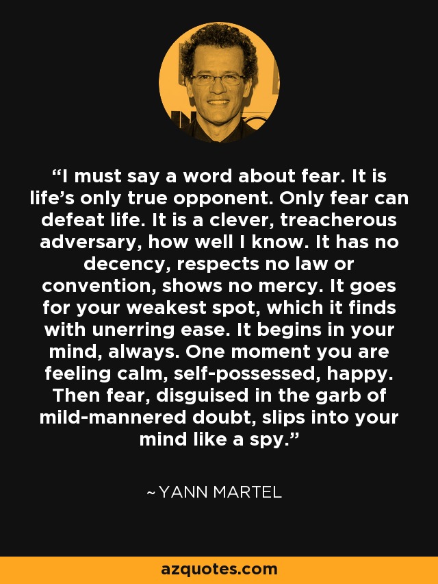 I must say a word about fear. It is life's only true opponent. Only fear can defeat life. It is a clever, treacherous adversary, how well I know. It has no decency, respects no law or convention, shows no mercy. It goes for your weakest spot, which it finds with unerring ease. It begins in your mind, always. One moment you are feeling calm, self-possessed, happy. Then fear, disguised in the garb of mild-mannered doubt, slips into your mind like a spy. - Yann Martel