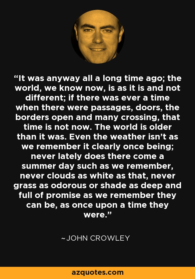 It was anyway all a long time ago; the world, we know now, is as it is and not different; if there was ever a time when there were passages, doors, the borders open and many crossing, that time is not now. The world is older than it was. Even the weather isn’t as we remember it clearly once being; never lately does there come a summer day such as we remember, never clouds as white as that, never grass as odorous or shade as deep and full of promise as we remember they can be, as once upon a time they were. - John Crowley