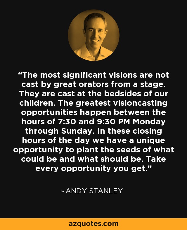 The most significant visions are not cast by great orators from a stage. They are cast at the bedsides of our children. The greatest visioncasting opportunities happen between the hours of 7:30 and 9:30 PM Monday through Sunday. In these closing hours of the day we have a unique opportunity to plant the seeds of what could be and what should be. Take every opportunity you get. - Andy Stanley