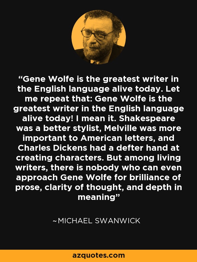 Gene Wolfe is the greatest writer in the English language alive today. Let me repeat that: Gene Wolfe is the greatest writer in the English language alive today! I mean it. Shakespeare was a better stylist, Melville was more important to American letters, and Charles Dickens had a defter hand at creating characters. But among living writers, there is nobody who can even approach Gene Wolfe for brilliance of prose, clarity of thought, and depth in meaning - Michael Swanwick