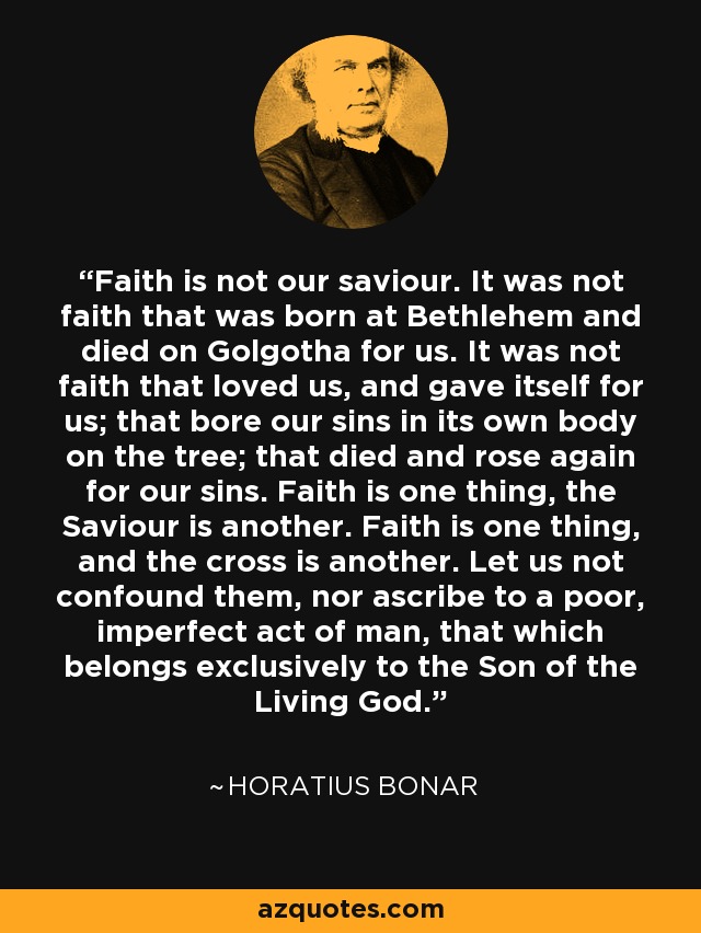 Faith is not our saviour. It was not faith that was born at Bethlehem and died on Golgotha for us. It was not faith that loved us, and gave itself for us; that bore our sins in its own body on the tree; that died and rose again for our sins. Faith is one thing, the Saviour is another. Faith is one thing, and the cross is another. Let us not confound them, nor ascribe to a poor, imperfect act of man, that which belongs exclusively to the Son of the Living God. - Horatius Bonar