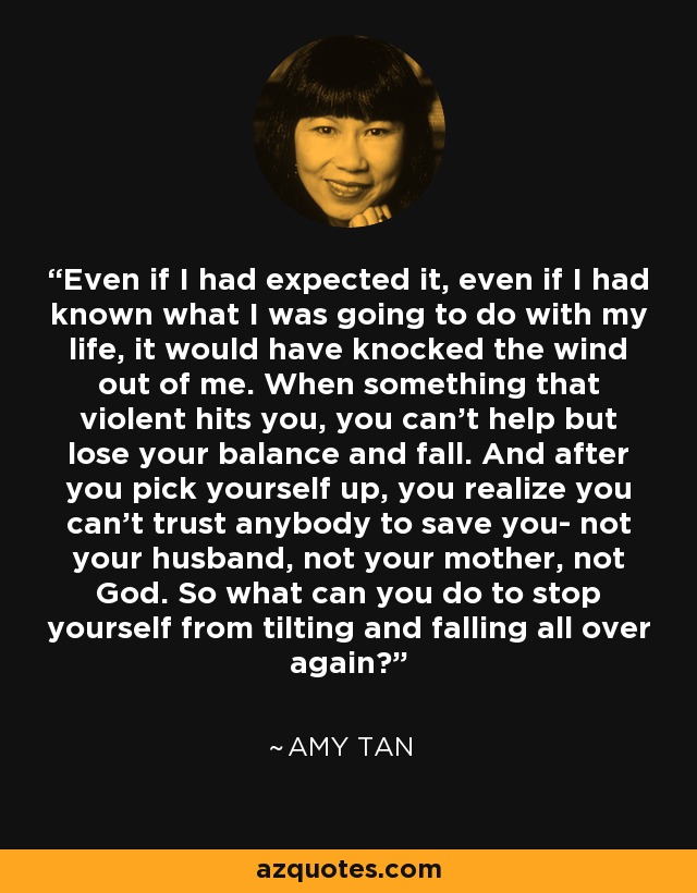 Even if I had expected it, even if I had known what I was going to do with my life, it would have knocked the wind out of me. When something that violent hits you, you can't help but lose your balance and fall. And after you pick yourself up, you realize you can't trust anybody to save you- not your husband, not your mother, not God. So what can you do to stop yourself from tilting and falling all over again? - Amy Tan