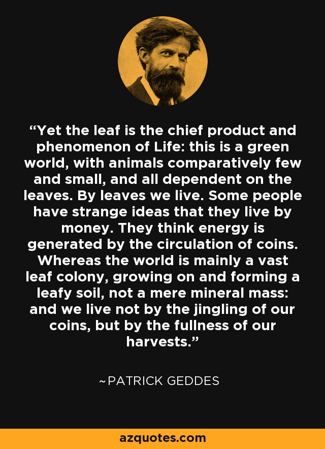 Yet the leaf is the chief product and phenomenon of Life: this is a green world, with animals comparatively few and small, and all dependent on the leaves. By leaves we live. Some people have strange ideas that they live by money. They think energy is generated by the circulation of coins. Whereas the world is mainly a vast leaf colony, growing on and forming a leafy soil, not a mere mineral mass: and we live not by the jingling of our coins, but by the fullness of our harvests. - Patrick Geddes