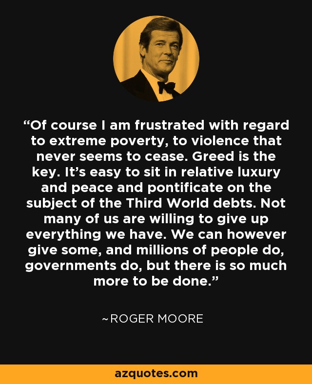 Of course I am frustrated with regard to extreme poverty, to violence that never seems to cease. Greed is the key. It's easy to sit in relative luxury and peace and pontificate on the subject of the Third World debts. Not many of us are willing to give up everything we have. We can however give some, and millions of people do, governments do, but there is so much more to be done. - Roger Moore