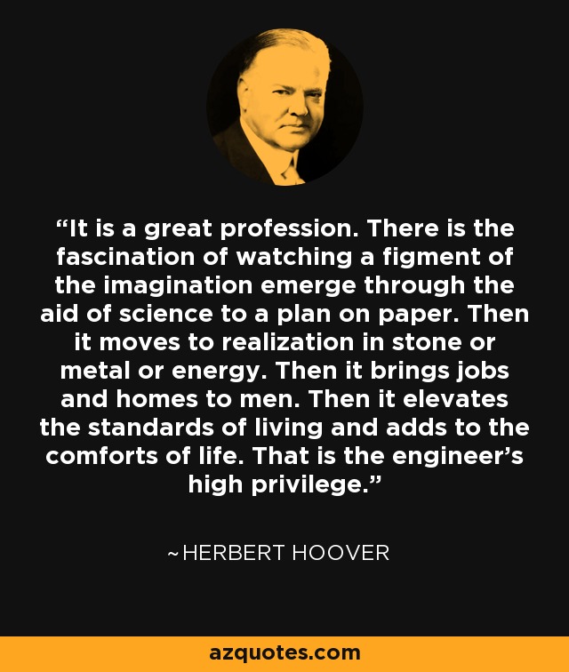 It is a great profession. There is the fascination of watching a figment of the imagination emerge through the aid of science to a plan on paper. Then it moves to realization in stone or metal or energy. Then it brings jobs and homes to men. Then it elevates the standards of living and adds to the comforts of life. That is the engineer's high privilege. - Herbert Hoover