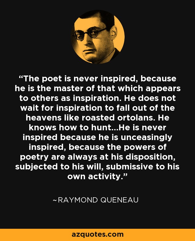 The poet is never inspired, because he is the master of that which appears to others as inspiration. He does not wait for inspiration to fall out of the heavens like roasted ortolans. He knows how to hunt...He is never inspired because he is unceasingly inspired, because the powers of poetry are always at his disposition, subjected to his will, submissive to his own activity. - Raymond Queneau