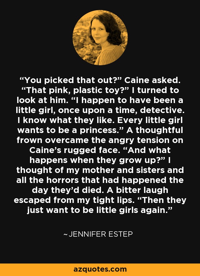 You picked that out?” Caine asked. “That pink, plastic toy?” I turned to look at him. “I happen to have been a little girl, once upon a time, detective. I know what they like. Every little girl wants to be a princess.” A thoughtful frown overcame the angry tension on Caine’s rugged face. “And what happens when they grow up?” I thought of my mother and sisters and all the horrors that had happened the day they’d died. A bitter laugh escaped from my tight lips. “Then they just want to be little girls again. - Jennifer Estep