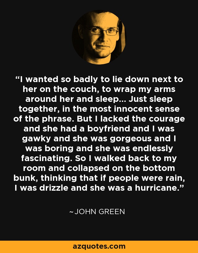 I wanted so badly to lie down next to her on the couch, to wrap my arms around her and sleep... Just sleep together, in the most innocent sense of the phrase. But I lacked the courage and she had a boyfriend and I was gawky and she was gorgeous and I was boring and she was endlessly fascinating. So I walked back to my room and collapsed on the bottom bunk, thinking that if people were rain, I was drizzle and she was a hurricane. - John Green