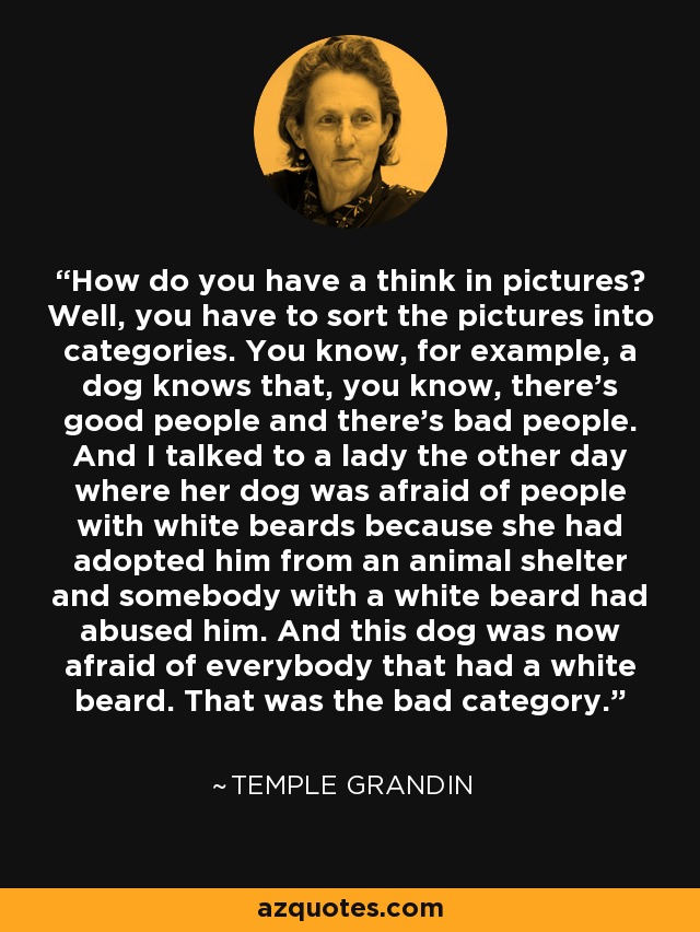 How do you have a think in pictures? Well, you have to sort the pictures into categories. You know, for example, a dog knows that, you know, there's good people and there's bad people. And I talked to a lady the other day where her dog was afraid of people with white beards because she had adopted him from an animal shelter and somebody with a white beard had abused him. And this dog was now afraid of everybody that had a white beard. That was the bad category. - Temple Grandin