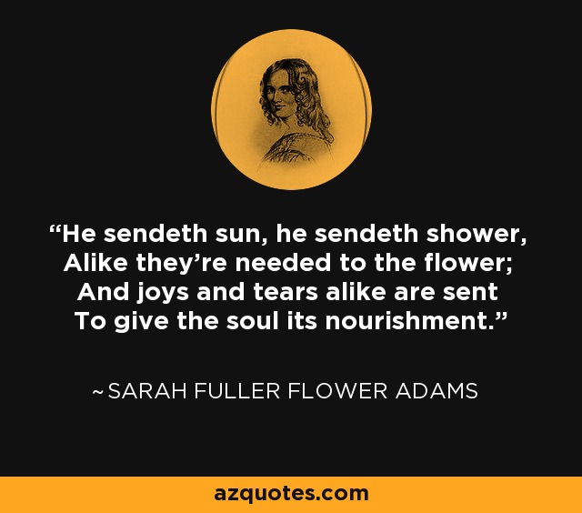 He sendeth sun, he sendeth shower, Alike they're needed to the flower; And joys and tears alike are sent To give the soul its nourishment. - Sarah Fuller Flower Adams