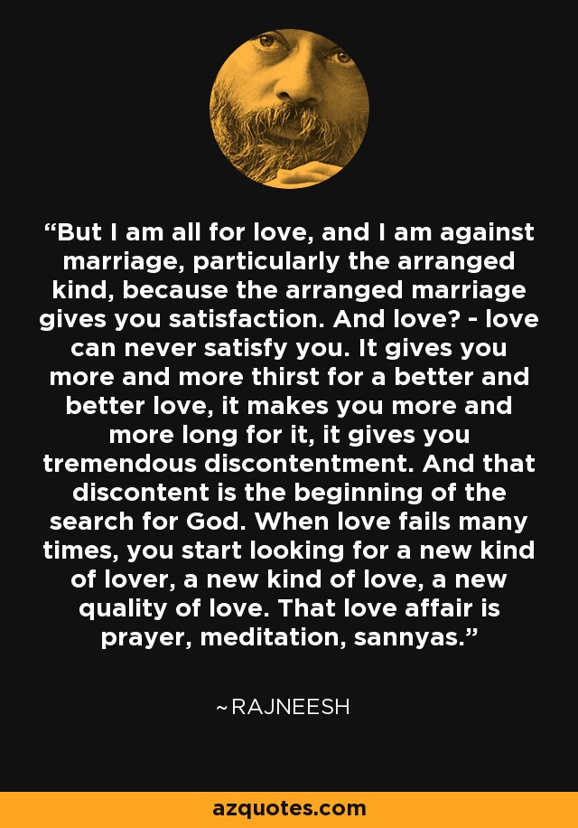 But I am all for love, and I am against marriage, particularly the arranged kind, because the arranged marriage gives you satisfaction. And love? - love can never satisfy you. It gives you more and more thirst for a better and better love, it makes you more and more long for it, it gives you tremendous discontentment. And that discontent is the beginning of the search for God. When love fails many times, you start looking for a new kind of lover, a new kind of love, a new quality of love. That love affair is prayer, meditation, sannyas. - Rajneesh